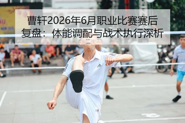 曹轩2026年6月职业比赛赛后复盘：体能调配与战术执行深析