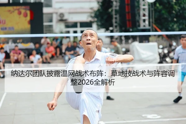 纳达尔团队披露温网战术布阵：草地技战术与阵容调整2026全解析