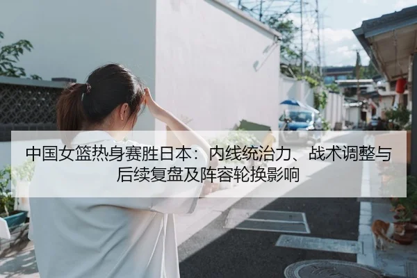 中国女篮热身赛胜日本：内线统治力、战术调整与后续复盘及阵容轮换影响